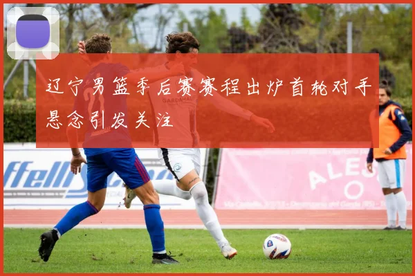 辽宁男篮季后赛赛程出炉首轮对手悬念引发关注