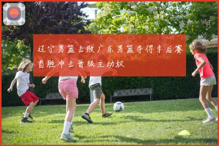 辽宁男篮击败广东男篮夺得季后赛首胜冲击晋级主动权