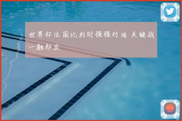 世界杯法国比利时强强对话 关键战一触即发