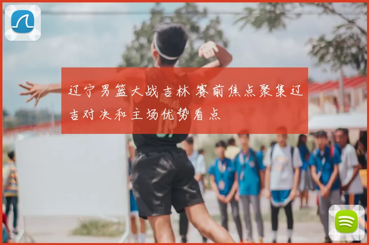 辽宁男篮大战吉林 赛前焦点聚集辽吉对决和主场优势看点