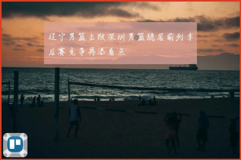辽宁男篮击败深圳男篮稳居前列季后赛竞争再添看点