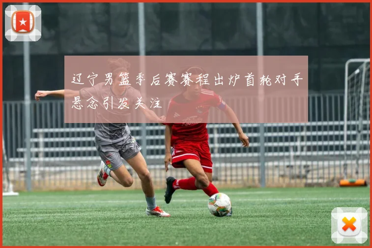 辽宁男篮季后赛赛程出炉首轮对手悬念引发关注