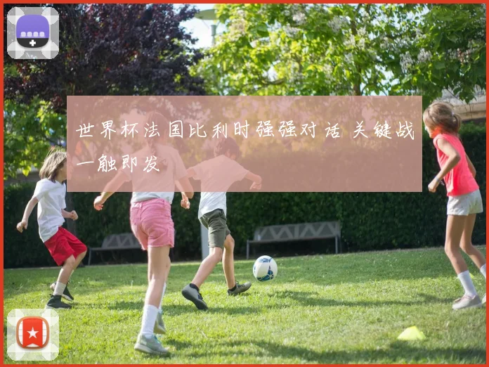 世界杯法国比利时强强对话 关键战一触即发