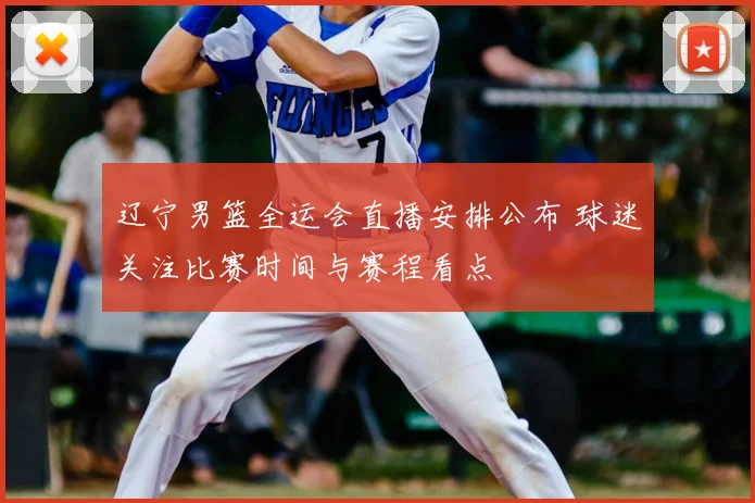 辽宁男篮全运会直播安排公布 球迷关注比赛时间与赛程看点