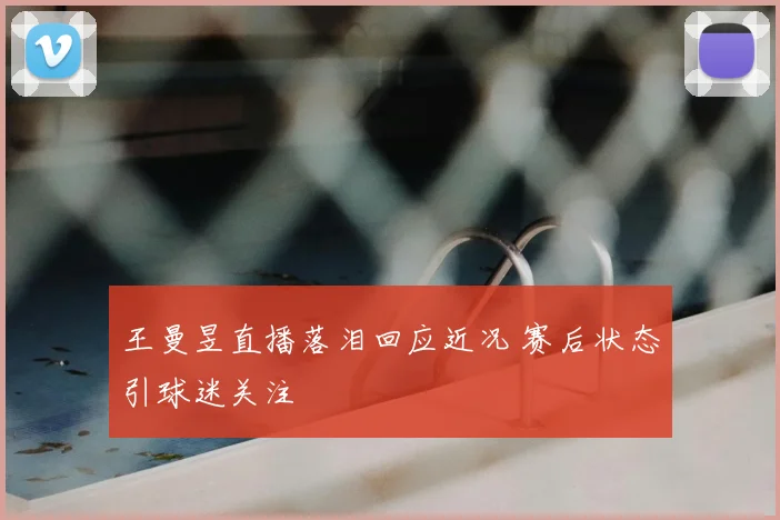王曼昱直播落泪回应近况 赛后状态引球迷关注