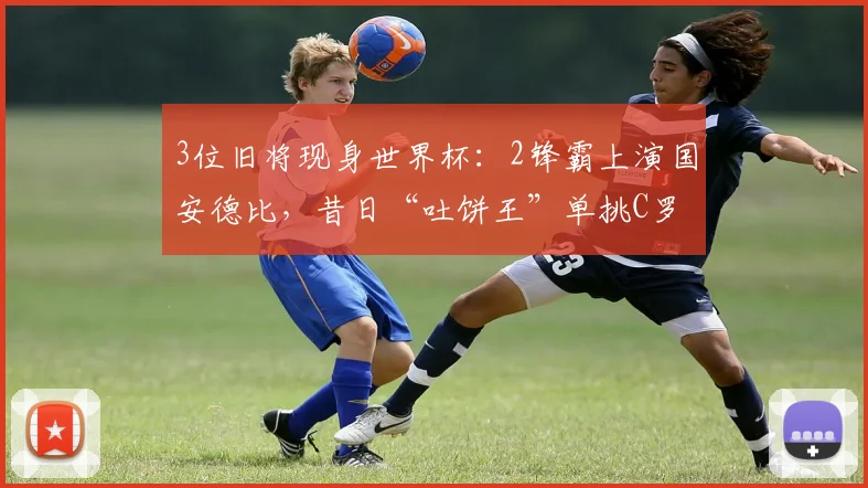3位旧将现身世界杯:2锋霸上演国安德比,昔日“吐饼王”单挑C罗
