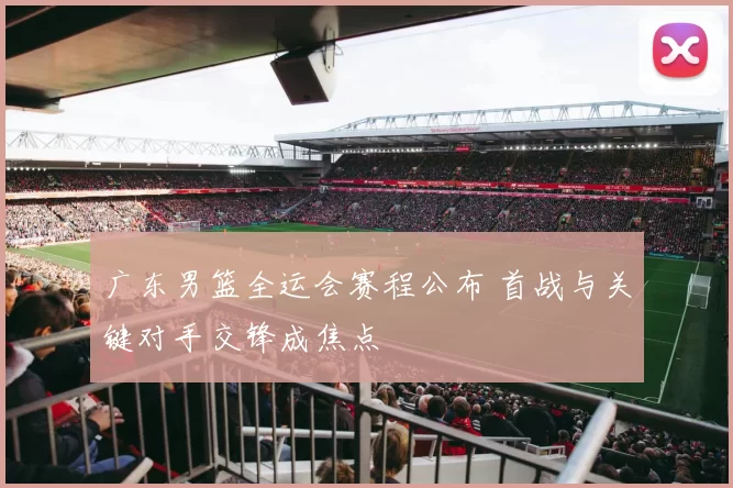 广东男篮全运会赛程公布 首战与关键对手交锋成焦点