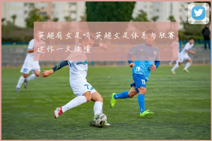 英超有女足吗 英超女足体系与联赛运作一文读懂