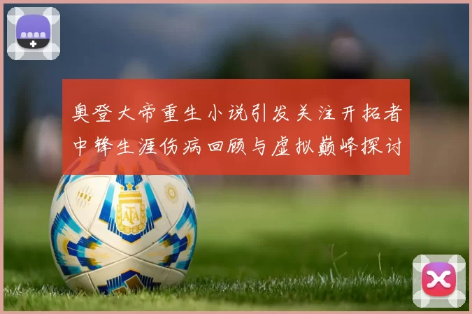 奥登大帝重生小说引发关注开拓者中锋生涯伤病回顾与虚拟巅峰探讨
