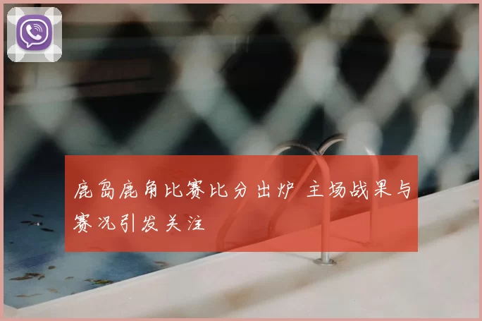 鹿岛鹿角比赛比分出炉 主场战果与赛况引发关注