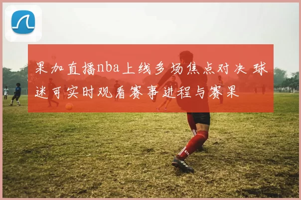 果加直播nba上线多场焦点对决 球迷可实时观看赛事进程与赛果