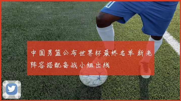 中国男篮公布世界杯最终名单 新老阵容搭配备战小组出线