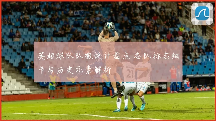 英超球队队徽设计盘点 各队标志细节与历史元素解析