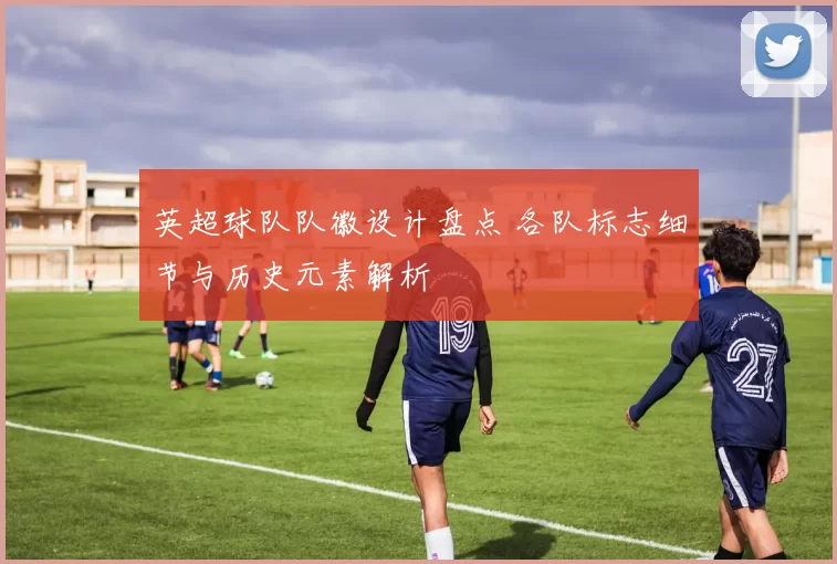 英超球队队徽设计盘点 各队标志细节与历史元素解析