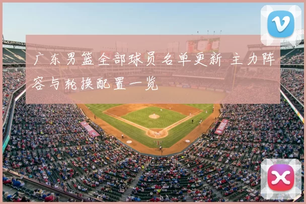 广东男篮全部球员名单更新 主力阵容与轮换配置一览