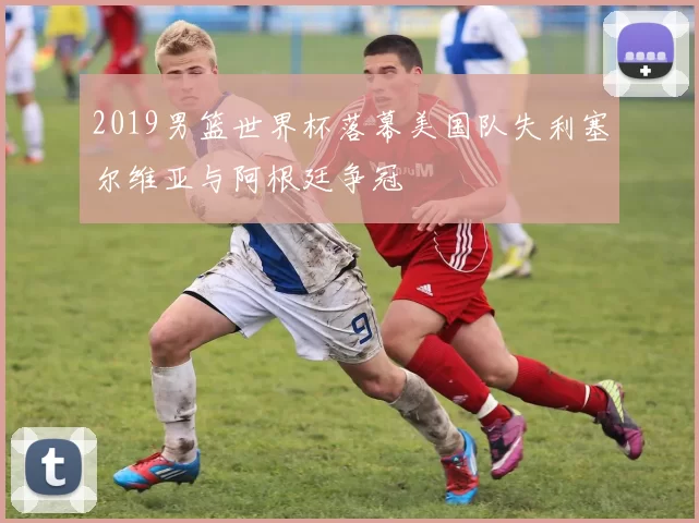 2019男篮世界杯落幕美国队失利塞尔维亚与阿根廷争冠