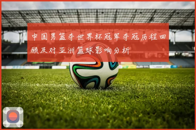 中国男篮夺世界杯冠军夺冠历程回顾及对亚洲篮球影响分析