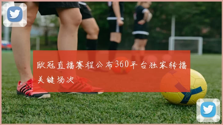 欧冠直播赛程公布360平台独家转播关键场次