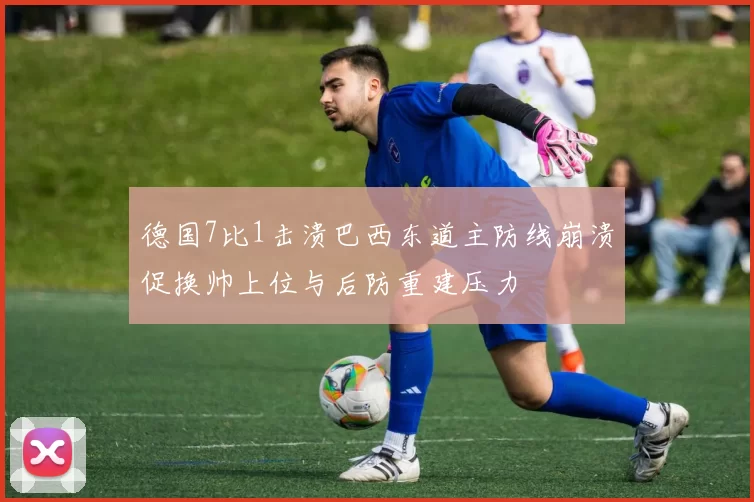 德国7比1击溃巴西东道主防线崩溃促换帅上位与后防重建压力