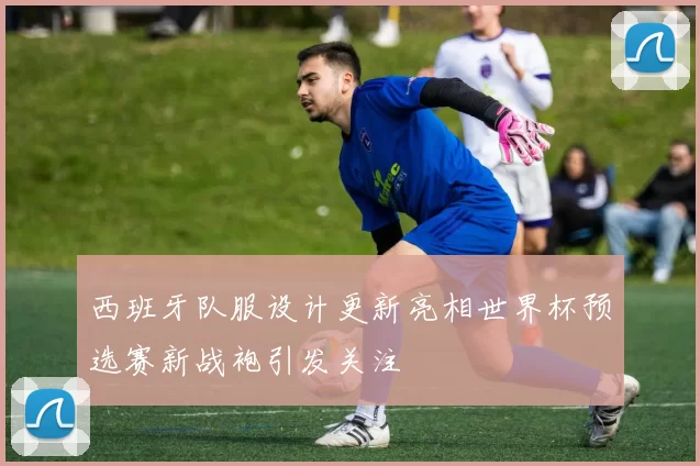 西班牙队服设计更新亮相世界杯预选赛新战袍引发关注