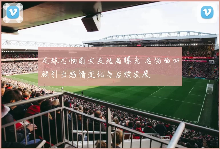 足球尤物前女友结局曝光 名场面回顾引出感情变化与后续发展