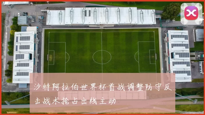 沙特阿拉伯世界杯首战调整防守反击战术抢占出线主动