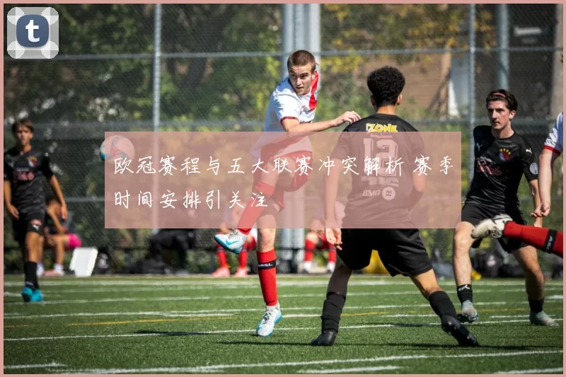 欧冠赛程与五大联赛冲突解析 赛季时间安排引关注