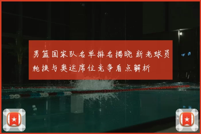 男篮国家队名单排名揭晓 新老球员轮换与奥运席位竞争看点解析