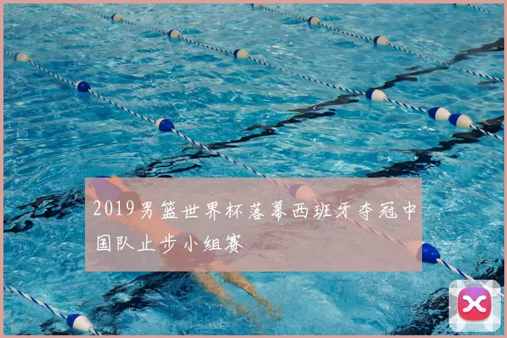 2019男篮世界杯落幕西班牙夺冠中国队止步小组赛