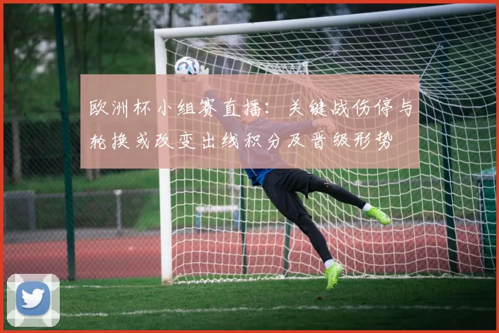 欧洲杯小组赛直播：关键战伤停与轮换或改变出线积分及晋级形势