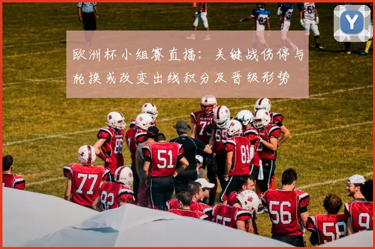 欧洲杯小组赛直播：关键战伤停与轮换或改变出线积分及晋级形势