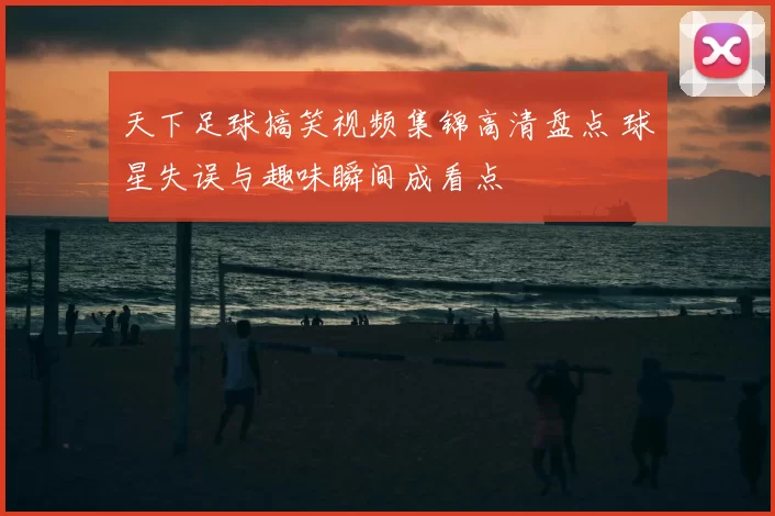 天下足球搞笑视频集锦高清盘点 球星失误与趣味瞬间成看点