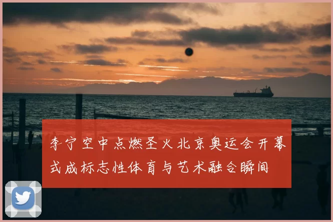 李宁空中点燃圣火北京奥运会开幕式成标志性体育与艺术融合瞬间