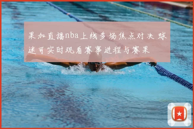 果加直播nba上线多场焦点对决 球迷可实时观看赛事进程与赛果