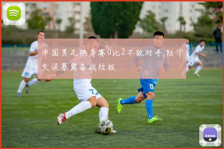 中国男足热身赛0比2不敌对手 防守失误暴露备战短板