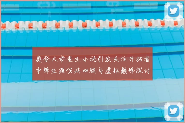 奥登大帝重生小说引发关注开拓者中锋生涯伤病回顾与虚拟巅峰探讨