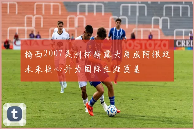 梅西2007美洲杯崭露头角成阿根廷未来核心并为国际生涯奠基