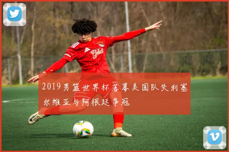 2019男篮世界杯落幕美国队失利塞尔维亚与阿根廷争冠