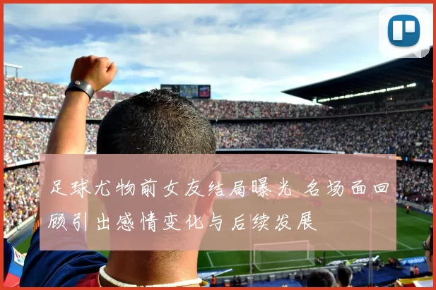 足球尤物前女友结局曝光 名场面回顾引出感情变化与后续发展