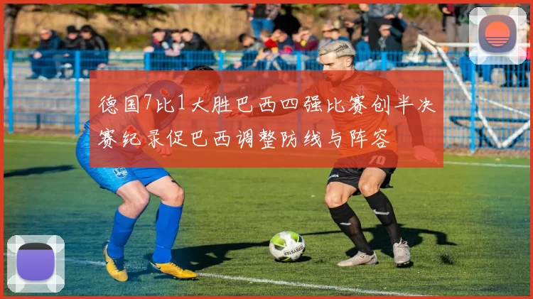 德国7比1大胜巴西四强比赛创半决赛纪录促巴西调整防线与阵容